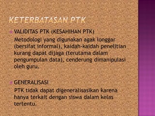  VALIDITAS PTK (KESAHIHAN PTK)
Metodologi yang digunakan agak longgar
(bersifat informal), kaidah-kaidah penelitian
kurang dapat dijaga (terutama dalam
pengumpulan data), cenderung dimanipulasi
oleh guru.
 GENERALISASI
PTK tidak dapat digeneralisasikan karena
hanya terkait dengan siswa dalam kelas
tertentu.
 