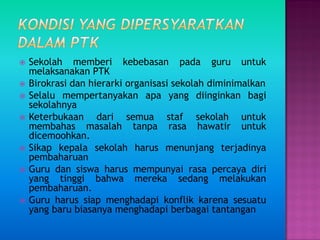  Sekolah memberi kebebasan pada guru untuk
melaksanakan PTK
 Birokrasi dan hierarki organisasi sekolah diminimalkan
 Selalu mempertanyakan apa yang diinginkan bagi
sekolahnya
 Keterbukaan dari semua staf sekolah untuk
membahas masalah tanpa rasa hawatir untuk
dicemoohkan.
 Sikap kepala sekolah harus menunjang terjadinya
pembaharuan
 Guru dan siswa harus mempunyai rasa percaya diri
yang tinggi bahwa mereka sedang melakukan
pembaharuan.
 Guru harus siap menghadapi konflik karena sesuatu
yang baru biasanya menghadapi berbagai tantangan
 