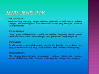 PTK DIAGNOSTIK
Penelitian yang dirancang dengan menuntut penelitian ke arah suatu tindakan
dengan cara mendiagnosis dan memasuki situasi yang terdapat di dalam
latar penelitian
 PTK PARTISIPAS
Orang yang melaksanakan penelitian terlibat langsung dalam proses
penelitian sejak awal sampai dengan hasil penelitian berupa laporan
 PTK EMPIRIS
Penelitian berupaya melaksanakan sesuatu tindkan dan membukukan apa
yang dilakukan dan apa yang terjadi selama aksi/tindakan berlangsung.
 PTK EKSPERIMEN
PTK dilaksanakan dengan menerapkan berbagai teknik atau strategi
secara efektif dan efisien di dalam suatu kegiatan belajar dan mengajar.
 