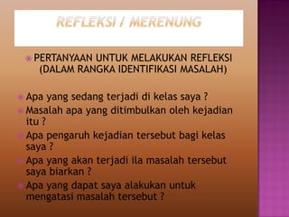  PERTANYAAN UNTUK MELAKUKAN REFLEKSI
(DALAM RANGKA IDENTIFIKASI MASALAH)
 Apa yang sedang terjadi di kelas saya ?
 Masalah apa yang ditimbulkan oleh kejadian
itu ?
 Apa pengaruh kejadian tersebut bagi kelas
saya ?
 Apa yang akan terjadi ila masalah tersebut
saya biarkan ?
 Apa yang dapat saya alakukan untuk
mengatasi masalah tersebut ?
 
