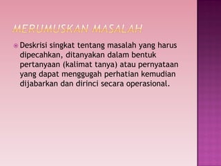  Deskrisi singkat tentang masalah yang harus
dipecahkan, ditanyakan dalam bentuk
pertanyaan (kalimat tanya) atau pernyataan
yang dapat menggugah perhatian kemudian
dijabarkan dan dirinci secara operasional.
 