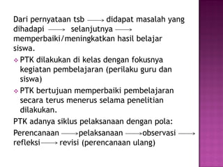 Dari pernyataan tsb didapat masalah yang
dihadapi selanjutnya
memperbaiki/meningkatkan hasil belajar
siswa.
 PTK dilakukan di kelas dengan fokusnya
kegiatan pembelajaran (perilaku guru dan
siswa)
 PTK bertujuan memperbaiki pembelajaran
secara terus menerus selama penelitian
dilakukan.
PTK adanya siklus pelaksanaan dengan pola:
Perencanaan pelaksanaan observasi
refleksi revisi (perencanaan ulang)
 