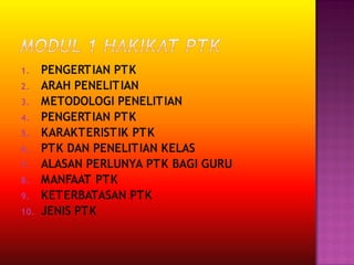 1. PENGERTIAN PTK
2. ARAH PENELITIAN
3. METODOLOGI PENELITIAN
4. PENGERTIAN PTK
5. KARAKTERISTIK PTK
6. PTK DAN PENELITIAN KELAS
7. ALASAN PERLUNYA PTK BAGI GURU
8. MANFAAT PTK
9. KETERBATASAN PTK
10. JENIS PTK
 