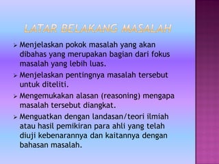  Menjelaskan pokok masalah yang akan
dibahas yang merupakan bagian dari fokus
masalah yang lebih luas.
 Menjelaskan pentingnya masalah tersebut
untuk diteliti.
 Mengemukakan alasan (reasoning) mengapa
masalah tersebut diangkat.
 Menguatkan dengan landasan/teori ilmiah
atau hasil pemikiran para ahli yang telah
diuji kebenarannya dan kaitannya dengan
bahasan masalah.
 