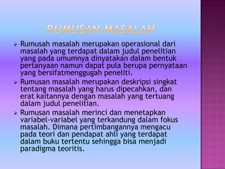  Rumusah masalah merupakan operasional dari
masalah yang terdapat dalam judul penelitian
yang pada umumnya dinyatakan dalam bentuk
pertanyaan namun dapat pula berupa pernyataan
yang bersifatmenggugah peneliti.
 Rumusan masalah merupakan deskripsi singkat
tentang masalah yang harus dipecahkan, dan
erat kaitannya dengan masalah yang tertuang
dalam judul penelitian.
 Rumusan masalah merinci dan menetapkan
variabel-variabel yang terkandung dalam fokus
masalah. Dimana pertimbangannya mengacu
pada teori dan pendapat ahli yang terdapat
dalam buku tertentu sehingga bisa menjadi
paradigma teoritis.
 