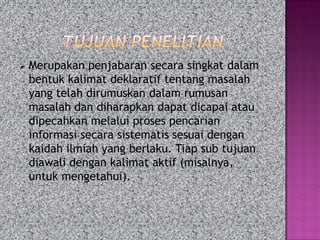  Merupakan penjabaran secara singkat dalam
bentuk kalimat deklaratif tentang masalah
yang telah dirumuskan dalam rumusan
masalah dan diharapkan dapat dicapai atau
dipecahkan melalui proses pencarian
informasi secara sistematis sesuai dengan
kaidah ilmiah yang berlaku. Tiap sub tujuan
diawali dengan kalimat aktif (misalnya,
untuk mengetahui).
 
