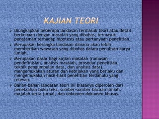 Diungkapkan beberapa landasan termasuk teori atau detail
berkenaan dengan masalah yang dibahas, termasuk
penajaman terhadap hipotesis atau pertanyaan penelitian.
 Merupakan kerangka landasan dimana akan lebih
memberikan wawasan yang dibahas dalam penulisan karya
ilmiah.
 Merupakan dasar bagi kajian masalah (rumusan
pendefinisian, analisis masalah, prosedur penelitian,
teknik pengumpulan data, dan analisis data),
mengemukakan aturan dan kebijakan yang berlaku dan
mengemukakan hasil-hasil penelitian terdahulu yang
relevan.
 Bahan-bahan landasan teori ini biasanya diperoleh dari
penelaahan buku teks, sumber-sumber bacaan ilmiah,
majalah serta jurnal, dan dokumen-dokumen khusus.
 