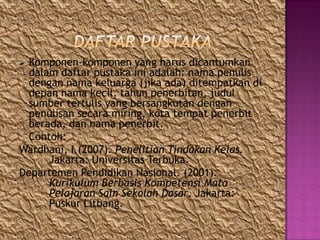  Komponen-komponen yang harus dicantumkan
dalam daftar pustaka ini adalah: nama penulis
dengan nama keluarga (jika ada) ditempatkan di
depan nama kecil, tahun penerbitan, judul
sumber tertulis yang bersangkutan dengan
penulisan secara miring, kota tempat penerbit
berada, dan nama penerbit.
Contoh:
Wardhani, I.(2007). Penelitian Tindakan Kelas.
Jakarta: Universitas Terbuka.
Departemen Pendidikan Nasional. (2001).
Kurikulum Berbasis Kompetensi Mata
Pelajaran Sain Sekolah Dasar. Jakarta:
Puskur Litbang.
 