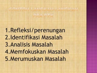 1.Refleksi/perenungan
2.Identifikasi Masalah
3.Analisis Masalah
4.Memfokuskan Masalah
5.Merumuskan Masalah
 
