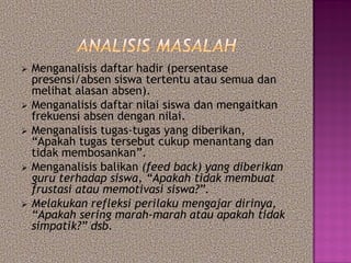  Menganalisis daftar hadir (persentase
presensi/absen siswa tertentu atau semua dan
melihat alasan absen).
 Menganalisis daftar nilai siswa dan mengaitkan
frekuensi absen dengan nilai.
 Menganalisis tugas-tugas yang diberikan,
“Apakah tugas tersebut cukup menantang dan
tidak membosankan”.
 Menganalisis balikan (feed back) yang diberikan
guru terhadap siswa, “Apakah tidak membuat
frustasi atau memotivasi siswa?”.
 Melakukan refleksi perilaku mengajar dirinya,
“Apakah sering marah-marah atau apakah tidak
simpatik?” dsb.
 