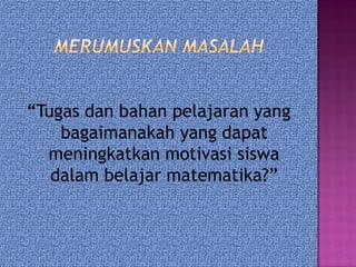 “Tugas dan bahan pelajaran yang
bagaimanakah yang dapat
meningkatkan motivasi siswa
dalam belajar matematika?”
 