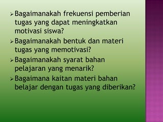 Bagaimanakah frekuensi pemberian
tugas yang dapat meningkatkan
motivasi siswa?
Bagaimanakah bentuk dan materi
tugas yang memotivasi?
Bagaimanakah syarat bahan
pelajaran yang menarik?
Bagaimana kaitan materi bahan
belajar dengan tugas yang diberikan?
 