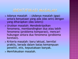  Adanya masalah : (Adanya masalah (gap)
antara kenyataan yang ada (das sein) dengan
yang diharapkan (das solen))
 Urutkan masalah: Mendeskripsikan
fenomena, membandingkan dua atau lebih
fenomena (problema komparasi), mencari
hubungan antara dua fenomena (problema
korelasi).
 Kriteria masalah: baru/aktual, bernilai
praktis, berada dalam batas kemampuan
peneliti, etis, kepustakaan banyak.
 Memfokuskan masalah.
 