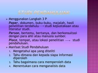  Menggunakan Langkah 3 P
Paper, dokumen, buku-buku, majalah, hasil
penelitian terdahulu studi kepustakaan atau
literatur studi.
Person, bertemu, bertanya, dan berkonsultasi
dengan para ahli atau manusia sumber.
Place, tempat, atau lokasi penelitian studi
pendahuluan.
 Manfaat Studi Pendahuluan
1. Mengetahui apa yang diteliti
2. Tahu dimana dan kepada siapa informasi
diperoleh
3. Tahu bagaimana cara memperoleh data
4. Menentukan cara menganalisis data
 