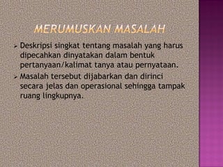  Deskripsi singkat tentang masalah yang harus
dipecahkan dinyatakan dalam bentuk
pertanyaan/kalimat tanya atau pernyataan.
 Masalah tersebut dijabarkan dan dirinci
secara jelas dan operasional sehingga tampak
ruang lingkupnya.
 