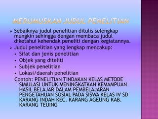  Sebaiknya judul penelitian ditulis selengkap
mungkin sehingga dengan membaca judul
diketahui kehendak peneliti dengan kegiatannya.
 Judul penelitian yang lengkap mencakup:
 Sifat dan jenis penelitian
 Objek yang diteliti
 Subjek penelitian
 Lokasi/daerah penelitian
Contoh: PENELITIAN TINDAKAN KELAS METODE
SIMULASI UNTUK MENINGKATKAN KEMAMPUAN
HASIL BELAJAR DALAM PEMBELAJARAN
PENGETAHUAN SOSIAL PADA SISWA KELAS IV SD
KARANG INDAH KEC. KARANG AGEUNG KAB.
KARANG TEUING
 
