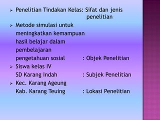  Penelitian Tindakan Kelas: Sifat dan jenis
penelitian
 Metode simulasi untuk
meningkatkan kemampuan
hasil belajar dalam
pembelajaran
pengetahuan sosial : Objek Penelitian
 Siswa kelas IV
SD Karang Indah : Subjek Penelitian
 Kec. Karang Ageung
Kab. Karang Teuing : Lokasi Penelitian
 