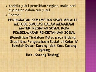  Apabila judul penelitian singkat, maka perl
dijelaskan dalam sub judul
 Contoh:
PENINGKATAN KEMAMPUAN SISWA MELALUI
METODE SIMULASI DALAM MEMAHAMI
MATERI KEGIATAN SOSIAL PADA
PEMBELAJARAN PENGETAHUAN SOSIAL
(Penelitian Tindakan Kelas pada Bidang
Studi Ilmu Pengetahuan Sosial di Kelas IV
Sekolah Dasar Karang Idah Kec. Karang
Ageung
Kab. Karang Teuing)
 
