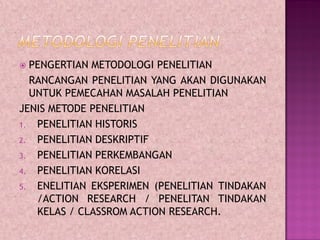  PENGERTIAN METODOLOGI PENELITIAN
RANCANGAN PENELITIAN YANG AKAN DIGUNAKAN
UNTUK PEMECAHAN MASALAH PENELITIAN
JENIS METODE PENELITIAN
1. PENELITIAN HISTORIS
2. PENELITIAN DESKRIPTIF
3. PENELITIAN PERKEMBANGAN
4. PENELITIAN KORELASI
5. ENELITIAN EKSPERIMEN (PENELITIAN TINDAKAN
/ACTION RESEARCH / PENELITAN TINDAKAN
KELAS / CLASSROM ACTION RESEARCH.
 