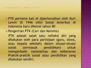  PTK pertama kali di diperkenalkan oleh Kurt
Lewin th 1946 (Ahli Sosial Amerika) di
Indonesia baru dikenal tahun 80
 Pengertian PTK (Carr dan Kemmis)
PTK adalah salah satu refleksi diri yang
dilakukan oleh para partisipan (guru, siswa,
atau kepala sekolah) dalam situasi-situasi
sosial (termasuk pendidikan) untuk
memperbaiki rasionalitas dan kebenaran
Praktik-praktik sosial atau pendidikan yang
dilakukan sendiri,
 