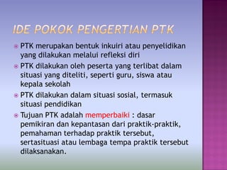 PTK merupakan bentuk inkuiri atau penyelidikan
yang dilakukan melalui refleksi diri
 PTK dilakukan oleh peserta yang terlibat dalam
situasi yang diteliti, seperti guru, siswa atau
kepala sekolah
 PTK dilakukan dalam situasi sosial, termasuk
situasi pendidikan
 Tujuan PTK adalah memperbaiki : dasar
pemikiran dan kepantasan dari praktik-praktik,
pemahaman terhadap praktik tersebut,
sertasituasi atau lembaga tempa praktik tersebut
dilaksanakan.
 