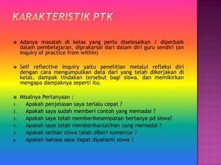  Adanya masalah di kelas yang perlu diselesaikan / diperbaik
dalam pembelajaran, diprakarsai dari dalam diri guru sendiri (an
inquiry of practice from within)
 Self reflective inquiry yaitu penelitian melalui refleksi diri
dengan cara mengumpulkan data dari yang telah dikerjakan di
kelas, dampak tindakan tersebut bagi siswa, dan memikirkan
mengapa dampaknya seperti itu.
 Misalnya Pertanyaan :
1. Apakah penjelasan saya terlalu cepat ?
2. Apakah saya sudah memberi contoh yang memadai ?
3. Apakah saya telah memberikesempatan bertanya pd siswa?
4. Apakah saya telah memberikanlatihan yang memadai ?
5. Apakah latihan siswa telah diberi komentar ?
6. Apakah bahasa saya dapat dipahami siswa ?
 