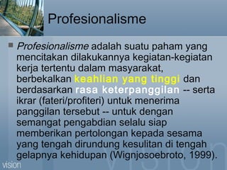 Profesionalisme
 Profesionalisme adalah suatu paham yang
mencitakan dilakukannya kegiatan-kegiatan
kerja tertentu dalam masyarakat,
berbekalkan keahlian yang tinggi dan
berdasarkan rasa keterpanggilan -- serta
ikrar (fateri/profiteri) untuk menerima
panggilan tersebut -- untuk dengan
semangat pengabdian selalu siap
memberikan pertolongan kepada sesama
yang tengah dirundung kesulitan di tengah
gelapnya kehidupan (Wignjosoebroto, 1999).
 