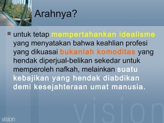 Arahnya?
 untuk tetap mempertahankan idealisme
yang menyatakan bahwa keahlian profesi
yang dikuasai bukanlah komoditas yang
hendak diperjual-belikan sekedar untuk
memperoleh nafkah, melainkan suatu
kebajikan yang hendak diabdikan
demi kesejahteraan umat manusia.
 