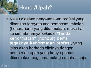 Honor/Upah?
 Kalau didalam peng-amal-an profesi yang
diberikan ternyata ada semacam imbalan
(honorarium) yang diterimakan, maka hal
itu semata hanya sekedar "tanda
kehormatan" (honour) demi
tegaknya kehormatan profesi, yang
jelas akan berbeda nilainya dengan
pemberian upah yang hanya pantas
diterimakan bagi para pekerja upahan saja.
 