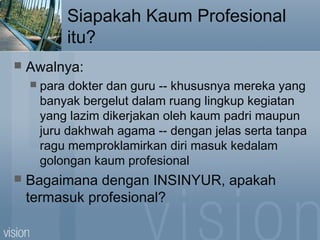 Siapakah Kaum Profesional
itu?
 Awalnya:
 para dokter dan guru -- khususnya mereka yang
banyak bergelut dalam ruang lingkup kegiatan
yang lazim dikerjakan oleh kaum padri maupun
juru dakhwah agama -- dengan jelas serta tanpa
ragu memproklamirkan diri masuk kedalam
golongan kaum profesional
 Bagaimana dengan INSINYUR, apakah
termasuk profesional?
 