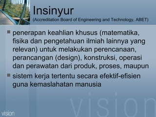 Insinyur
(Accreditation Board of Engineering and Technology, ABET)
 penerapan keahlian khusus (matematika,
fisika dan pengetahuan ilmiah lainnya yang
relevan) untuk melakukan perencanaan,
perancangan (design), konstruksi, operasi
dan perawatan dari produk, proses, maupun
 sistem kerja tertentu secara efektif-efisien
guna kemaslahatan manusia
 