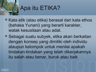 Apa itu ETIKA?
 Kata etik (atau etika) berasal dari kata ethos
(bahasa Yunani) yang berarti karakter,
watak kesusilaan atau adat.
 Sebagai suatu subyek, etika akan berkaitan
dengan konsep yang dimiliki oleh individu
ataupun kelompok untuk menilai apakah
tindakan-tindakan yang telah dikerjakannya
itu salah atau benar, buruk atau baik
 