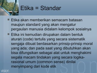 Etika = Standar
 Etika akan memberikan semacam batasan
maupun standard yang akan mengatur
pergaulan manusia didalam kelompok sosialnya
 Etika ini kemudian dirupakan dalam bentuk
aturan (code) tertulis yang secara sistematik
sengaja dibuat berdasarkan prinsip-prinsip moral
yang ada; dan pada saat yang dibutuhkan akan
bisa difungsikan sebagai alat untuk menghakimi
segala macam tindakan yang secara logika-
rasional umum (common sense) dinilai
menyimpang dari kode etik
 