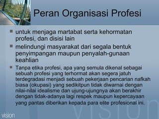 Peran Organisasi Profesi
 untuk menjaga martabat serta kehormatan
profesi, dan disisi lain
 melindungi masyarakat dari segala bentuk
penyimpangan maupun penyalah-gunaan
keahlian
 Tanpa etika profesi, apa yang semula dikenal sebagai
sebuah profesi yang terhormat akan segera jatuh
terdegradasi menjadi sebuah pekerjaan pencarian nafkah
biasa (okupasi) yang sedikitpun tidak diwarnai dengan
nilai-nilai idealisme dan ujung-ujungnya akan berakhir
dengan tidak-adanya lagi respek maupun kepercayaan
yang pantas diberikan kepada para elite profesional ini.
 