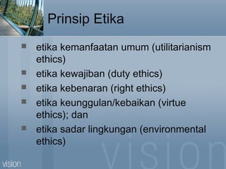Prinsip Etika
 etika kemanfaatan umum (utilitarianism
ethics)
 etika kewajiban (duty ethics)
 etika kebenaran (right ethics)
 etika keunggulan/kebaikan (virtue
ethics); dan
 etika sadar lingkungan (environmental
ethics)
 