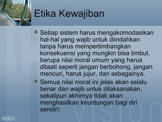 Etika Kewajiban
 Setiap sistem harus mengakomodasikan
hal-hal yang wajib untuk diindahkan
tanpa harus mempertimbangkan
konsekuensi yang mungkin bisa timbul,
berupa nilai moral umum yang harus
ditaati seperti jangan berbohong, jangan
mencuri, harus jujur, dan sebagainya.
 Semua nilai moral ini jelas akan selalu
benar dan wajib untuk dilaksanakan,
sekalipun akhirnya tidak akan
menghasilkan keuntungan bagi diri
sendiri;
 
