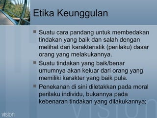 Etika Keunggulan
 Suatu cara pandang untuk membedakan
tindakan yang baik dan salah dengan
melihat dari karakteristik (perilaku) dasar
orang yang melakukannya.
 Suatu tindakan yang baik/benar
umumnya akan keluar dari orang yang
memiliki karakter yang baik pula.
 Penekanan di sini diletakkan pada moral
perilaku individu, bukannya pada
kebenaran tindakan yang dilakukannya;
 