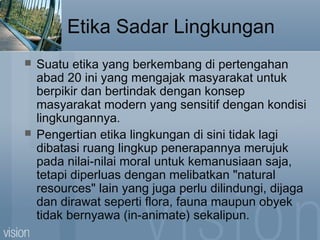 Etika Sadar Lingkungan
 Suatu etika yang berkembang di pertengahan
abad 20 ini yang mengajak masyarakat untuk
berpikir dan bertindak dengan konsep
masyarakat modern yang sensitif dengan kondisi
lingkungannya.
 Pengertian etika lingkungan di sini tidak lagi
dibatasi ruang lingkup penerapannya merujuk
pada nilai-nilai moral untuk kemanusiaan saja,
tetapi diperluas dengan melibatkan "natural
resources" lain yang juga perlu dilindungi, dijaga
dan dirawat seperti flora, fauna maupun obyek
tidak bernyawa (in-animate) sekalipun.
 