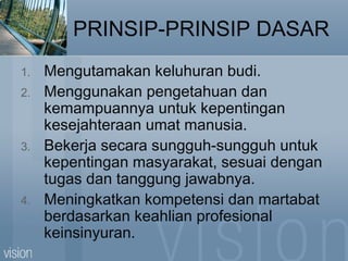 PRINSIP-PRINSIP DASAR
1. Mengutamakan keluhuran budi.
2. Menggunakan pengetahuan dan
kemampuannya untuk kepentingan
kesejahteraan umat manusia.
3. Bekerja secara sungguh-sungguh untuk
kepentingan masyarakat, sesuai dengan
tugas dan tanggung jawabnya.
4. Meningkatkan kompetensi dan martabat
berdasarkan keahlian profesional
keinsinyuran.
 