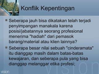 Konflik Kepentingan
 Seberapa jauh bisa dikatakan telah terjadi
penyimpangan manakala karena
posisi/jabatannya seorang profesional
menerima "hadiah" dari pemasok
barang/material atau klien lainnya?
 Seberapa besar nilai sebuah "cinderamata"
itu dianggap masih dalam batas-batas
kewajaran, dan seberapa pula yang bisa
dianggap melanggar etika profesi;
 
