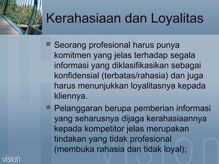 Kerahasiaan dan Loyalitas
 Seorang profesional harus punya
komitmen yang jelas terhadap segala
informasi yang diklasifikasikan sebagai
konfidensial (terbatas/rahasia) dan juga
harus menunjukkan loyalitasnya kepada
kliennya.
 Pelanggaran berupa pemberian informasi
yang seharusnya dijaga kerahasiaannya
kepada kompetitor jelas merupakan
tindakan yang tidak profesional
(membuka rahasia dan tidak loyal);
 