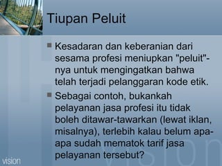 Tiupan Peluit
 Kesadaran dan keberanian dari
sesama profesi meniupkan "peluit"-
nya untuk mengingatkan bahwa
telah terjadi pelanggaran kode etik.
 Sebagai contoh, bukankah
pelayanan jasa profesi itu tidak
boleh ditawar-tawarkan (lewat iklan,
misalnya), terlebih kalau belum apa-
apa sudah mematok tarif jasa
pelayanan tersebut?
 