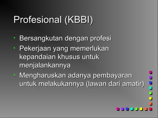 Profesional (KBBI)Profesional (KBBI)
• Bersangkutan dengan profesiBersangkutan dengan profesi
• Pekerjaan yang memerlukanPekerjaan yang memerlukan
kepandaian khusus untukkepandaian khusus untuk
menjalankannyamenjalankannya
• Mengharuskan adanya pembayaranMengharuskan adanya pembayaran
untuk melakukannya (lawan dari amatir)untuk melakukannya (lawan dari amatir)
 