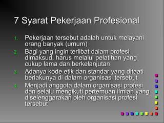 7 Syarat Pekerjaan Profesional7 Syarat Pekerjaan Profesional
1.1. Pekerjaan tersebut adalah untuk melayaniPekerjaan tersebut adalah untuk melayani
orang banyak (umum)orang banyak (umum)
2.2. Bagi yang ingin terlibat dalam profesiBagi yang ingin terlibat dalam profesi
dimaksud, harus melalui pelatihan yangdimaksud, harus melalui pelatihan yang
cukup lama dan berkelanjutancukup lama dan berkelanjutan
3.3. Adanya kode etik dan standar yang ditaatiAdanya kode etik dan standar yang ditaati
berlakunya di dalam organisasi tersebutberlakunya di dalam organisasi tersebut
4.4. Menjadi anggota dalam organisasi profesiMenjadi anggota dalam organisasi profesi
dan selalu mengikuti pertemuan ilmiah yangdan selalu mengikuti pertemuan ilmiah yang
diselenggarakan oleh organisasi profesidiselenggarakan oleh organisasi profesi
tersebuttersebut
 
