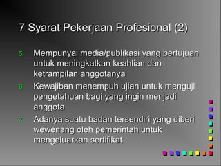 7 Syarat Pekerjaan Profesional (2)7 Syarat Pekerjaan Profesional (2)
5.5. Mempunyai media/publikasi yang bertujuanMempunyai media/publikasi yang bertujuan
untuk meningkatkan keahlian danuntuk meningkatkan keahlian dan
ketrampilan anggotanyaketrampilan anggotanya
6.6. Kewajiban menempuh ujian untuk mengujiKewajiban menempuh ujian untuk menguji
pengetahuan bagi yang ingin menjadipengetahuan bagi yang ingin menjadi
anggotaanggota
7.7. Adanya suatu badan tersendiri yang diberiAdanya suatu badan tersendiri yang diberi
wewenang oleh pemerintah untukwewenang oleh pemerintah untuk
mengeluarkan sertifikatmengeluarkan sertifikat
 
