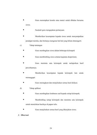  Guru menetapkan koneks atau materi untuk dibahas bersama
siswa.
 Sesekali guru mengajukan pertanyaan.
 Memberikan kesempatan kepada siswa untuk menyampaikan
pendapat mereka, dan bertanya mengenai hal-hal yang belum dimengerti.
c). Tahap tantangan
 Guru membagikan siswa dalam beberapa kelompok
 Guru membimbing siswa selama kegiatan eksperimen.
 Guru meminta satu kelompok untuk melaporkan hasil
percobaannya.
 Memberikan kesempatan kepada kelompok lain untuk
menanggapi.
 Guru merangkum dan menjelaskan semua hasil diskusi.
d). Tahap aplikasi
 Guru membagikan lembaran soal kepada setiap kelompok.
 Membimbing setiap kelompok dan meminta satu kelompok
untuk menuliskan hasilnya di papan tulis.
 Guru menjelaskan semua hasil yang dikerjakan siswa.
3. Observasi
24
 