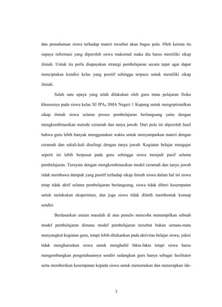 dan pemahaman siswa terhadap materi tersebut akan bagus pula. Oleh kerena itu
supaya informasi yang diperoleh siswa maksimal maka dia harus memiliki sikap
ilmiah. Untuk itu perlu diupayakan strategi pembelajaran secara tepat agar dapat
menciptakan kondisi kelas yang positif sehingga terpacu untuk memiliki sikap
ilmiah.
Salah satu upaya yang telah dilakukan oleh guru mata pelajaran fisika
khususnya pada siswa kelas XI IPA4 SMA Negeri 1 Kupang untuk mengoptimalkan
sikap ilmiah siswa selama proses pembelajaran berlangsung yaitu dengan
mengkombinasikan metode ceramah dan tanya jawab. Dari pola ini diperoleh hasil
bahwa guru lebih banyak menggunakan waktu untuk menyampaikan materi dengan
ceramah dan sekali-kali diselingi dengan tanya jawab. Kegiatan belajar mengajar
seperti ini lebih berpusat pada guru sehingga siswa menjadi pasif selama
pembelajaran. Ternyata dengan mengkombinasikan model ceramah dan tanya jawab
tidak membawa dampak yang pasitif terhadap sikap ilmiah siswa dalam hal ini siswa
tetap tidak aktif selama pembelajaran berlangsung, siswa tidak diberi kesempatan
untuk melakukan eksperimen, dan juga siswa tidak dilatih membentuk konsep
sendiri.
Berdasarkan uraian masalah di atas penulis mencoba menampilkan sebuah
model pembelajaran dimana model pembelajaran tersebut bukan semata-mata
menyangkut kegiatan guru, tetapi lebih ditekankan pada aktivitas belajar siswa, yakni
tidak mengharuskan siswa untuk menghafal fakta-fakta tetapi siswa harus
mengembangkan pengetahuannya sendiri sedangkan guru hanya sebagai fasilitator
serta memberikan kesempatan kepada siswa untuk menemukan dan menerapkan ide-
3
 