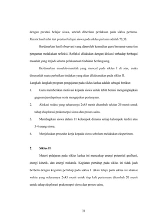 dengan prestasi belajar siswa, setelah diberikan perlakuan pada siklus pertama.
Rerata hasil nilai test prestasi belajar siswa pada siklus pertama adalah 73,33.
Berdasarkan hasil observasi yang diperoleh kemudian guru bersama-sama tim
pengamat melakukan refleksi. Refleksi dilakukan dengan diskusi terhadap berbagai
masalah yang terjadi selama pelaksanaan tindakan berlangsung.
Berdasarkan masalah-masalah yang muncul pada siklus I di atas, maka
disusunlah suatu perbaikan tindakan yang akan dilaksanakan pada siklus II.
Langkah-langkah program pengajaran pada siklus kedua adalah sebagai berikut:
1. Guru memberikan motivasi kepada siswa untuk lebih berani mengungkapkan
gagasan/pendapatnya serta mengajukan pertanyaan.
2. Alokasi waktu yang seharusnya 2x45 menit ditambah sekitar 20 menit untuk
tahap eksplorasi prakonsepsi siswa dan proses sains.
3. Membagikan siswa dalam 11 kelompok dimana setiap kelompok terdiri atas
3-4 orang siswa.
4. Menjelaskan prosedur kerja kepada siswa sebelum melakukan eksperimen.
2. Siklus II
Materi pelajaran pada siklus kedua ini mencakup energi potensial grafitasi,
energi kinetik, dan energi mekanik. Kegiatan pertahap pada siklus ini tidak jauh
berbeda dengan kegiatan pertahap pada siklus I. Akan tetapi pada siklus ini alokasi
waktu yang seharusnya 2x45 menit untuk tiap kali pertemuan ditambah 20 menit
untuk tahap eksplorasi prakonsepsi siswa dan proses sains.
31
 