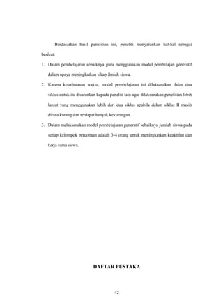 Berdasarkan hasil penelitian ini, peneliti menyarankan hal-hal sebagai
berikut:
1. Dalam pembelajaran sebaiknya guru menggunakan model pembelajan generatif
dalam upaya meningkatkan sikap ilmiah siswa.
2. Karena keterbatasan waktu, model pembelajaran ini dilaksanakan dalan dua
siklus untuk itu disarankan kepada peneliti lain agar dilaksanakan penelitian lebih
lanjut yang menggunakan lebih dari dua siklus apabila dalam siklus II masih
dirasa kurang dan terdapat banyak kekurangan.
3. Dalam melaksanakan model pembelajaran generatif sebaiknya jumlah siswa pada
setiap kelompok percobaan adalah 3-4 orang untuk meningkatkan keaktifan dan
kerja sama siswa.
DAFTAR PUSTAKA
42
 