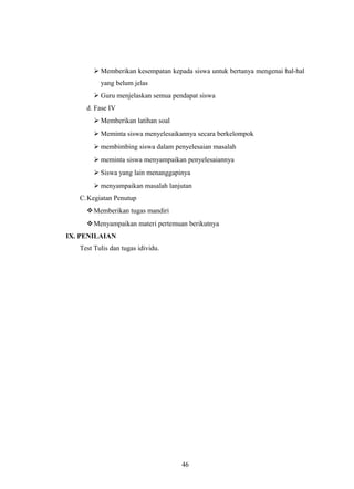  Memberikan kesempatan kepada siswa untuk bertanya mengenai hal-hal
yang belum jelas
 Guru menjelaskan semua pendapat siswa
d. Fase IV
 Memberikan latihan soal
 Meminta siswa menyelesaikannya secara berkelompok
 membimbing siswa dalam penyelesaian masalah
 meminta siswa menyampaikan penyelesaiannya
 Siswa yang lain menanggapinya
 menyampaikan masalah lanjutan
C.Kegiatan Penutup
Memberikan tugas mandiri
Menyampaikan materi pertemuan berikutnya
IX. PENILAIAN
Test Tulis dan tugas idividu.
46
 